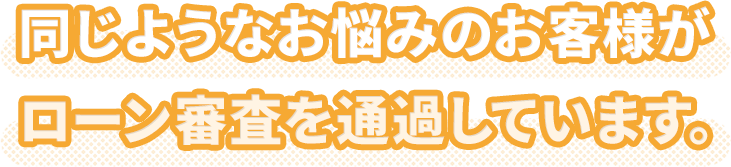 同じようなお悩みのお客様がローン審査を通過しています。